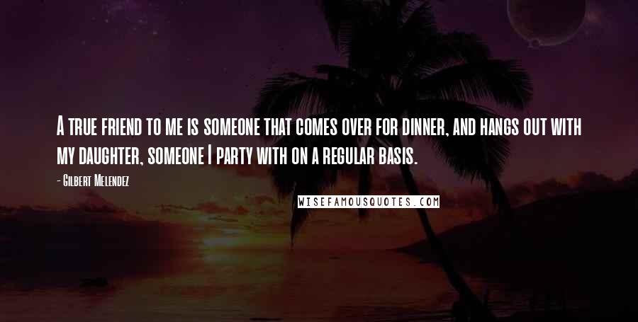 Gilbert Melendez Quotes: A true friend to me is someone that comes over for dinner, and hangs out with my daughter, someone I party with on a regular basis.