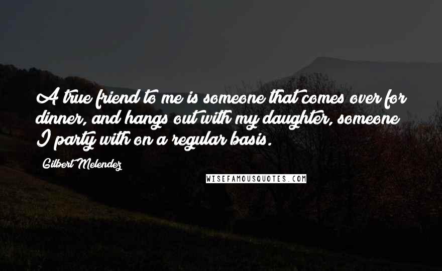 Gilbert Melendez Quotes: A true friend to me is someone that comes over for dinner, and hangs out with my daughter, someone I party with on a regular basis.