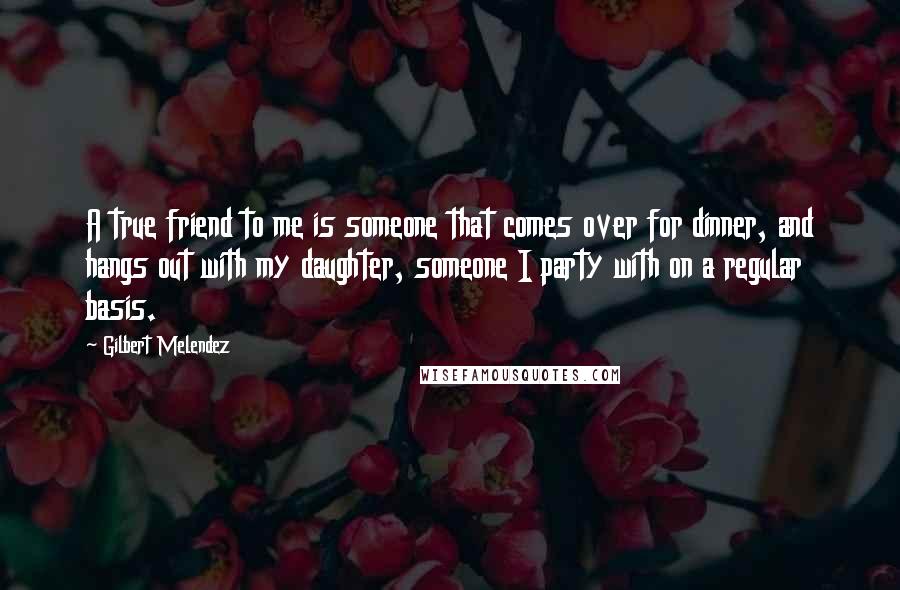 Gilbert Melendez Quotes: A true friend to me is someone that comes over for dinner, and hangs out with my daughter, someone I party with on a regular basis.