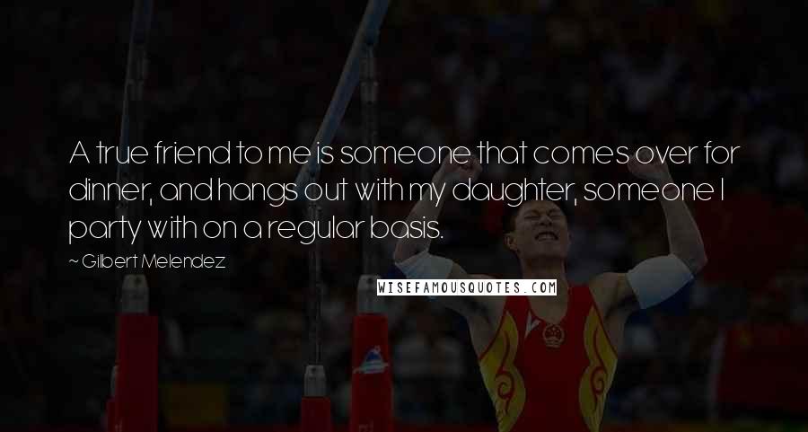 Gilbert Melendez Quotes: A true friend to me is someone that comes over for dinner, and hangs out with my daughter, someone I party with on a regular basis.