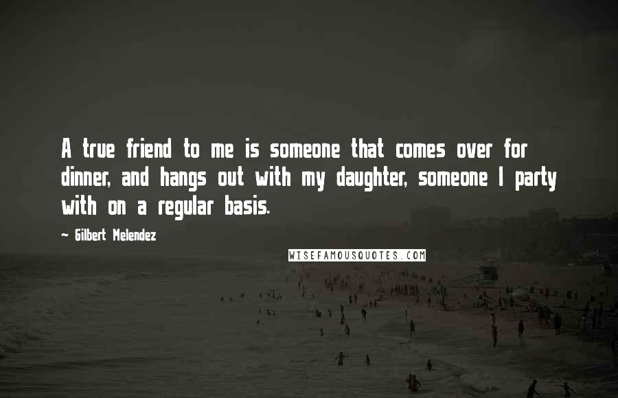 Gilbert Melendez Quotes: A true friend to me is someone that comes over for dinner, and hangs out with my daughter, someone I party with on a regular basis.