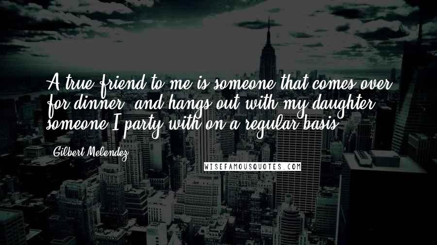 Gilbert Melendez Quotes: A true friend to me is someone that comes over for dinner, and hangs out with my daughter, someone I party with on a regular basis.