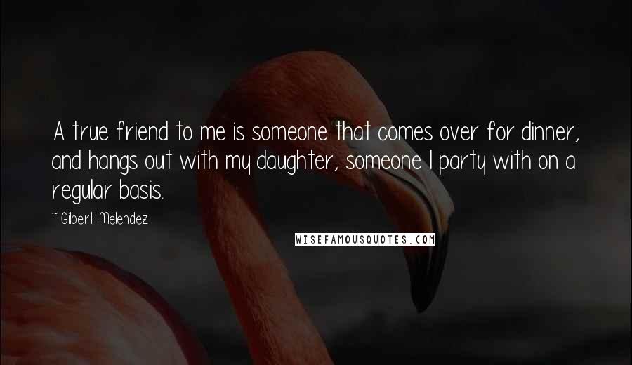 Gilbert Melendez Quotes: A true friend to me is someone that comes over for dinner, and hangs out with my daughter, someone I party with on a regular basis.