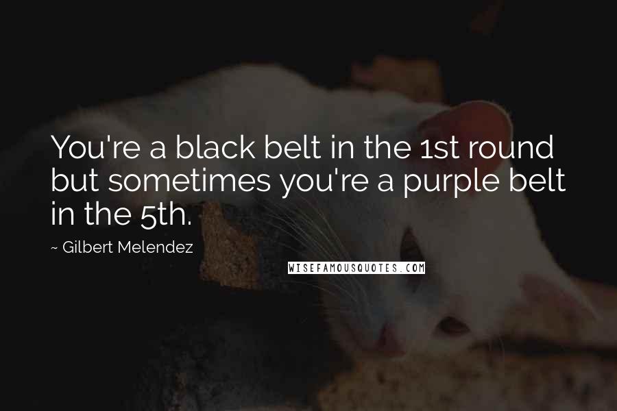 Gilbert Melendez Quotes: You're a black belt in the 1st round but sometimes you're a purple belt in the 5th.