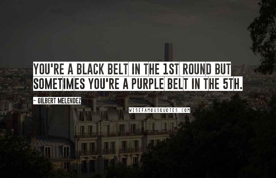 Gilbert Melendez Quotes: You're a black belt in the 1st round but sometimes you're a purple belt in the 5th.