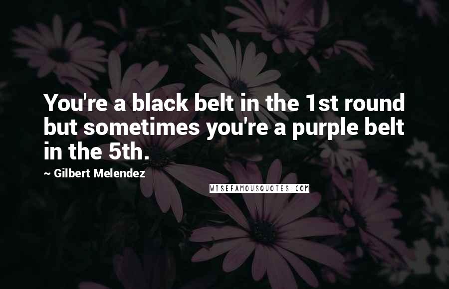 Gilbert Melendez Quotes: You're a black belt in the 1st round but sometimes you're a purple belt in the 5th.