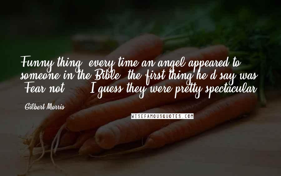 Gilbert Morris Quotes: Funny thing, every time an angel appeared to someone in the Bible, the first thing he'd say was, "Fear not." ... I guess they were pretty spectacular.
