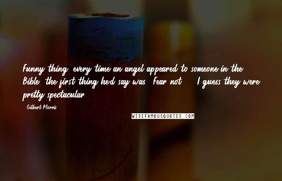 Gilbert Morris Quotes: Funny thing, every time an angel appeared to someone in the Bible, the first thing he'd say was, "Fear not." ... I guess they were pretty spectacular.