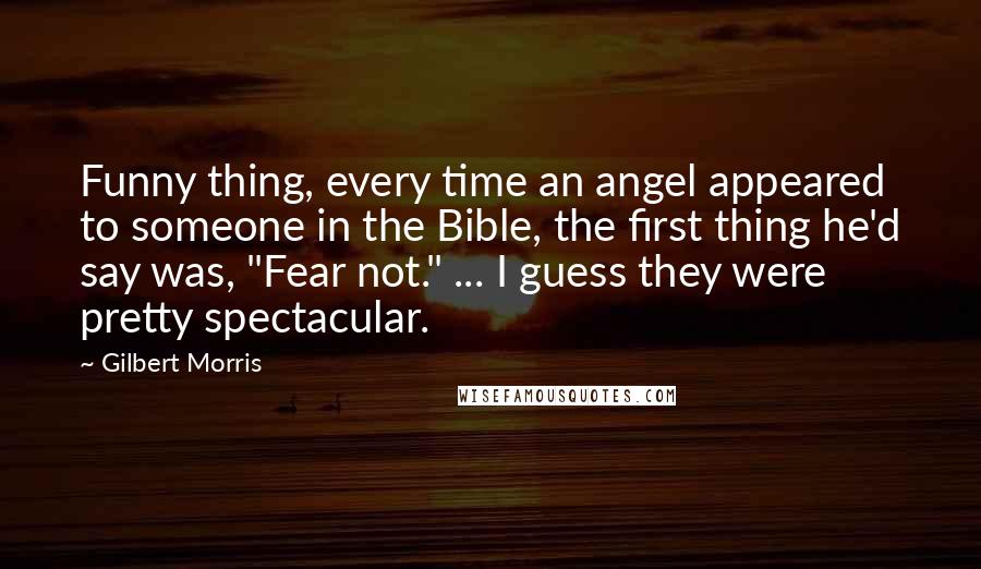 Gilbert Morris Quotes: Funny thing, every time an angel appeared to someone in the Bible, the first thing he'd say was, "Fear not." ... I guess they were pretty spectacular.