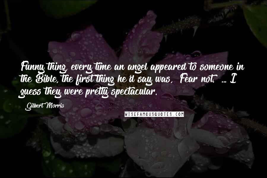 Gilbert Morris Quotes: Funny thing, every time an angel appeared to someone in the Bible, the first thing he'd say was, "Fear not." ... I guess they were pretty spectacular.