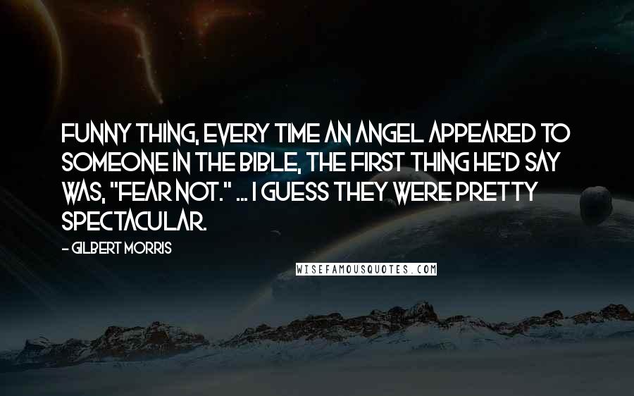 Gilbert Morris Quotes: Funny thing, every time an angel appeared to someone in the Bible, the first thing he'd say was, "Fear not." ... I guess they were pretty spectacular.