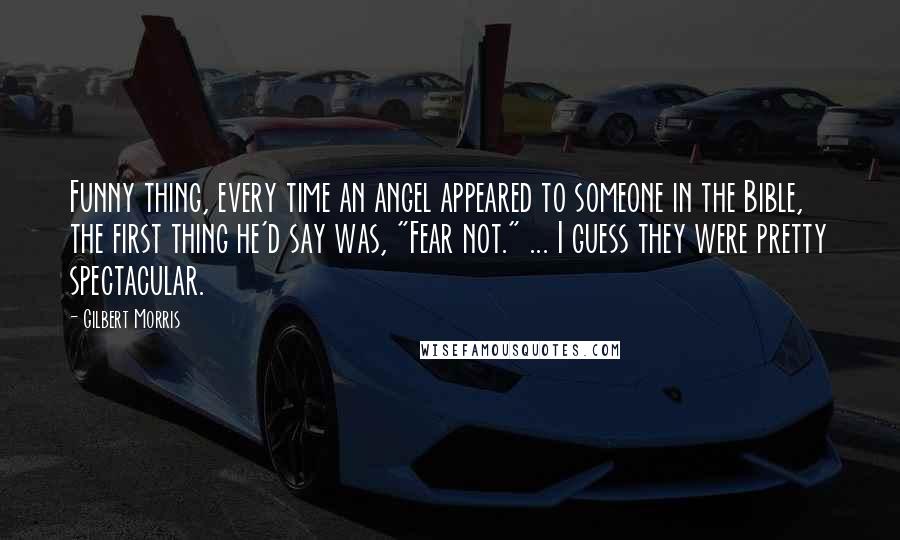 Gilbert Morris Quotes: Funny thing, every time an angel appeared to someone in the Bible, the first thing he'd say was, "Fear not." ... I guess they were pretty spectacular.