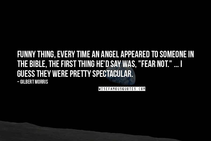 Gilbert Morris Quotes: Funny thing, every time an angel appeared to someone in the Bible, the first thing he'd say was, "Fear not." ... I guess they were pretty spectacular.