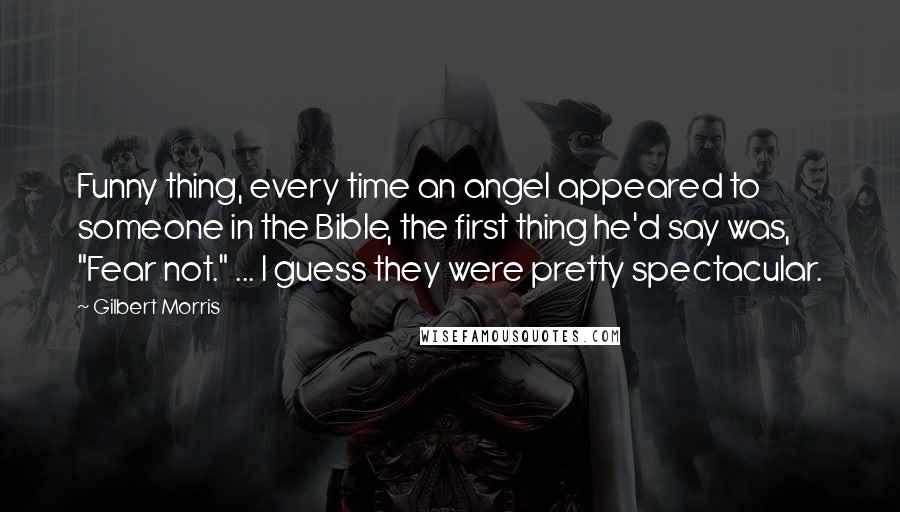 Gilbert Morris Quotes: Funny thing, every time an angel appeared to someone in the Bible, the first thing he'd say was, "Fear not." ... I guess they were pretty spectacular.