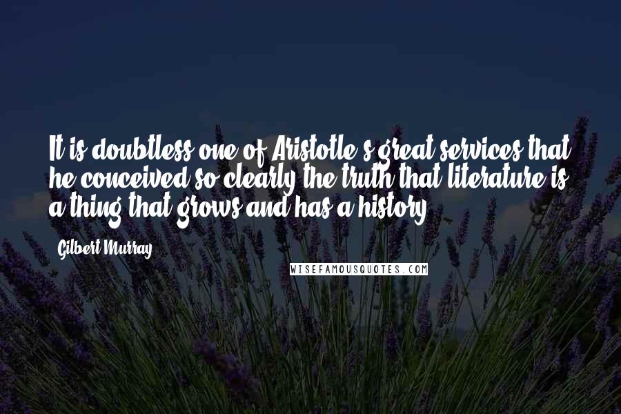 Gilbert Murray Quotes: It is doubtless one of Aristotle's great services that he conceived so clearly the truth that literature is a thing that grows and has a history.