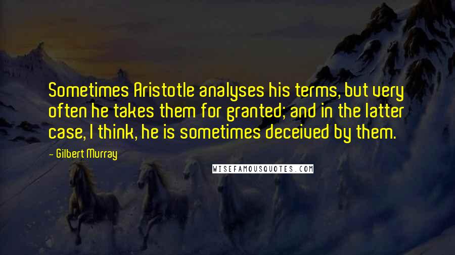 Gilbert Murray Quotes: Sometimes Aristotle analyses his terms, but very often he takes them for granted; and in the latter case, I think, he is sometimes deceived by them.