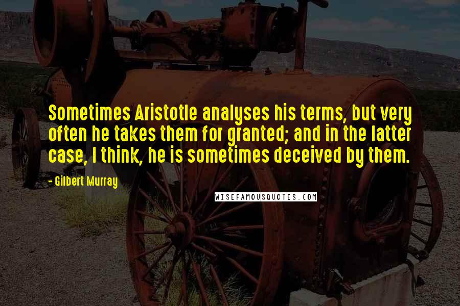 Gilbert Murray Quotes: Sometimes Aristotle analyses his terms, but very often he takes them for granted; and in the latter case, I think, he is sometimes deceived by them.