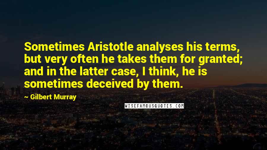 Gilbert Murray Quotes: Sometimes Aristotle analyses his terms, but very often he takes them for granted; and in the latter case, I think, he is sometimes deceived by them.