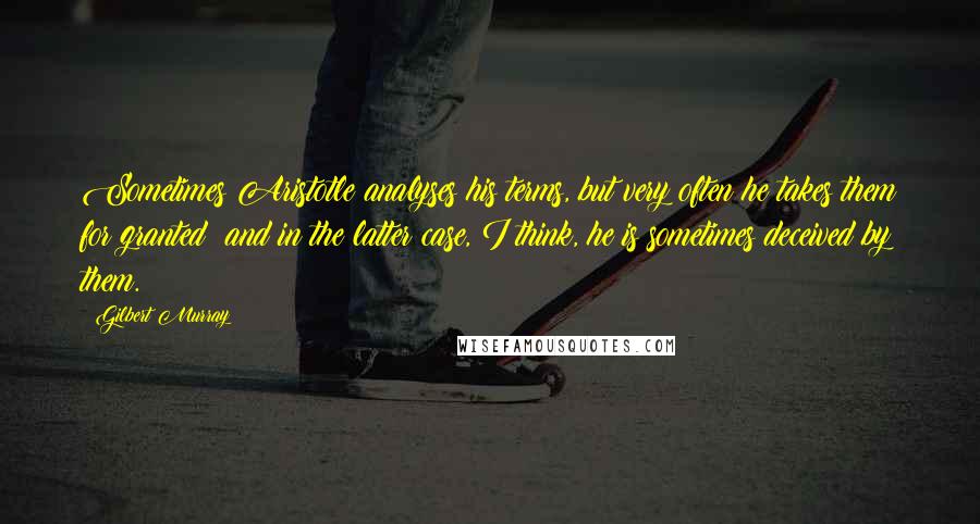 Gilbert Murray Quotes: Sometimes Aristotle analyses his terms, but very often he takes them for granted; and in the latter case, I think, he is sometimes deceived by them.
