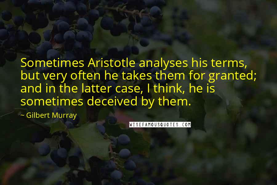 Gilbert Murray Quotes: Sometimes Aristotle analyses his terms, but very often he takes them for granted; and in the latter case, I think, he is sometimes deceived by them.