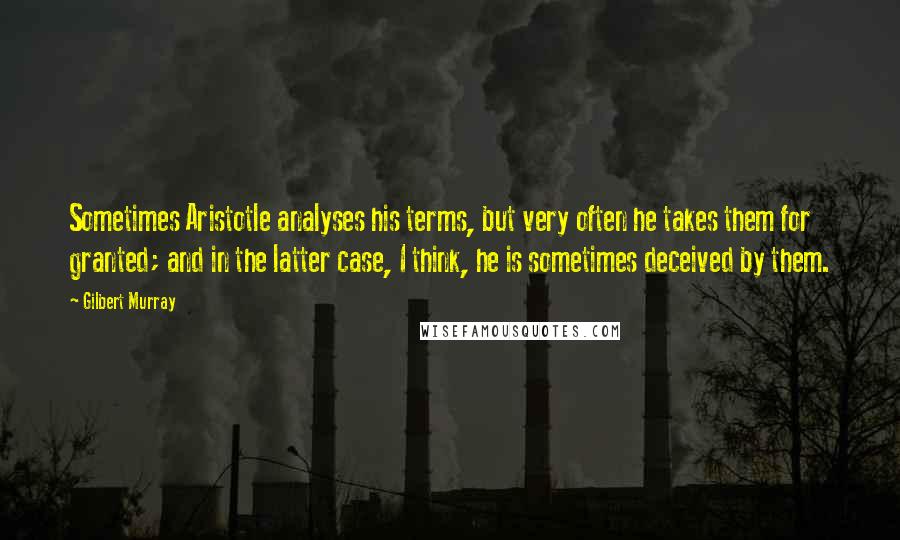 Gilbert Murray Quotes: Sometimes Aristotle analyses his terms, but very often he takes them for granted; and in the latter case, I think, he is sometimes deceived by them.
