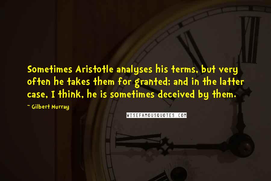 Gilbert Murray Quotes: Sometimes Aristotle analyses his terms, but very often he takes them for granted; and in the latter case, I think, he is sometimes deceived by them.