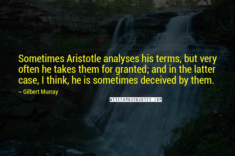 Gilbert Murray Quotes: Sometimes Aristotle analyses his terms, but very often he takes them for granted; and in the latter case, I think, he is sometimes deceived by them.