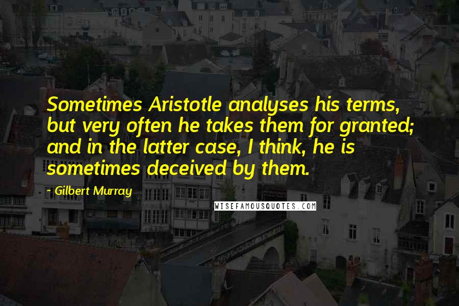 Gilbert Murray Quotes: Sometimes Aristotle analyses his terms, but very often he takes them for granted; and in the latter case, I think, he is sometimes deceived by them.