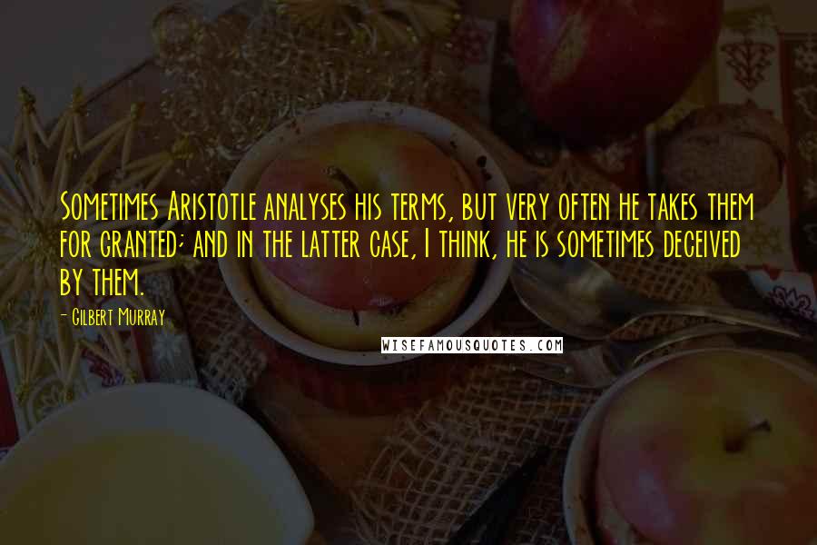 Gilbert Murray Quotes: Sometimes Aristotle analyses his terms, but very often he takes them for granted; and in the latter case, I think, he is sometimes deceived by them.