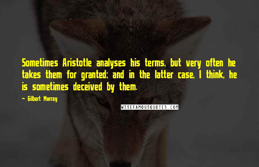 Gilbert Murray Quotes: Sometimes Aristotle analyses his terms, but very often he takes them for granted; and in the latter case, I think, he is sometimes deceived by them.