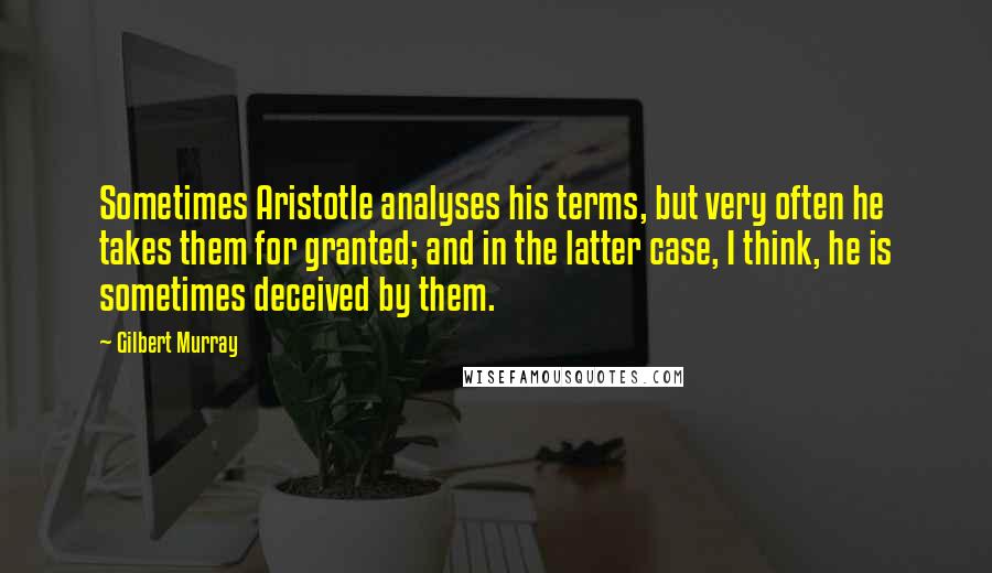 Gilbert Murray Quotes: Sometimes Aristotle analyses his terms, but very often he takes them for granted; and in the latter case, I think, he is sometimes deceived by them.