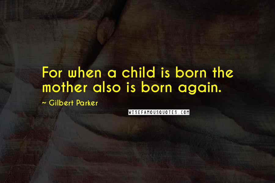 Gilbert Parker Quotes: For when a child is born the mother also is born again.