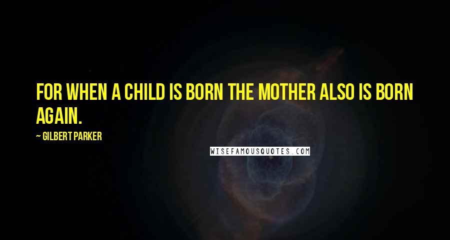 Gilbert Parker Quotes: For when a child is born the mother also is born again.