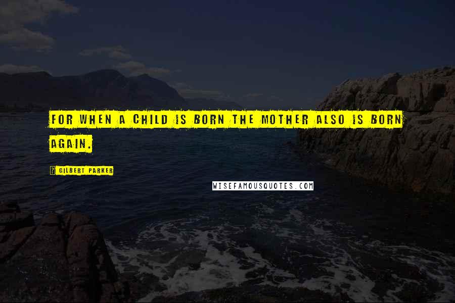 Gilbert Parker Quotes: For when a child is born the mother also is born again.