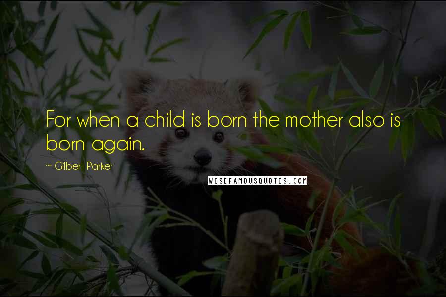 Gilbert Parker Quotes: For when a child is born the mother also is born again.