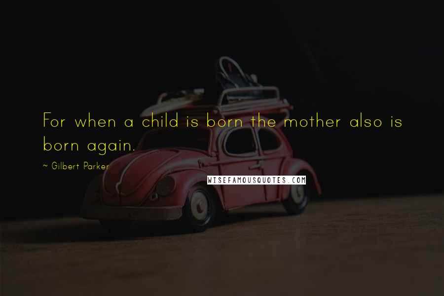 Gilbert Parker Quotes: For when a child is born the mother also is born again.