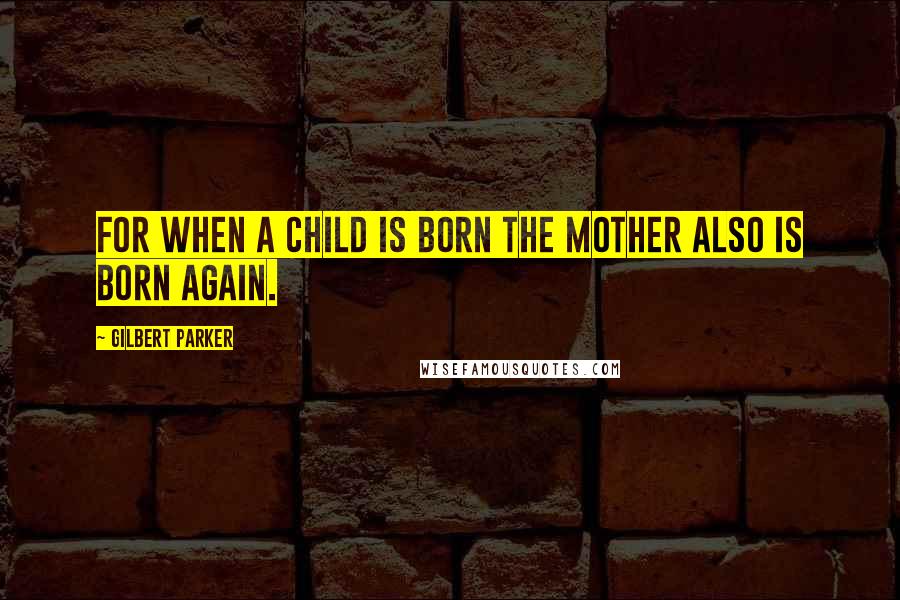 Gilbert Parker Quotes: For when a child is born the mother also is born again.