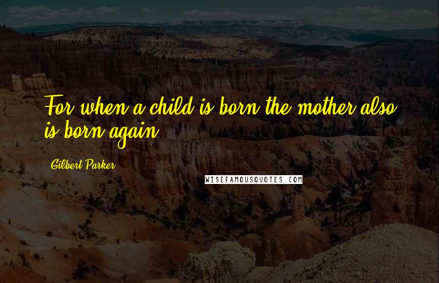 Gilbert Parker Quotes: For when a child is born the mother also is born again.