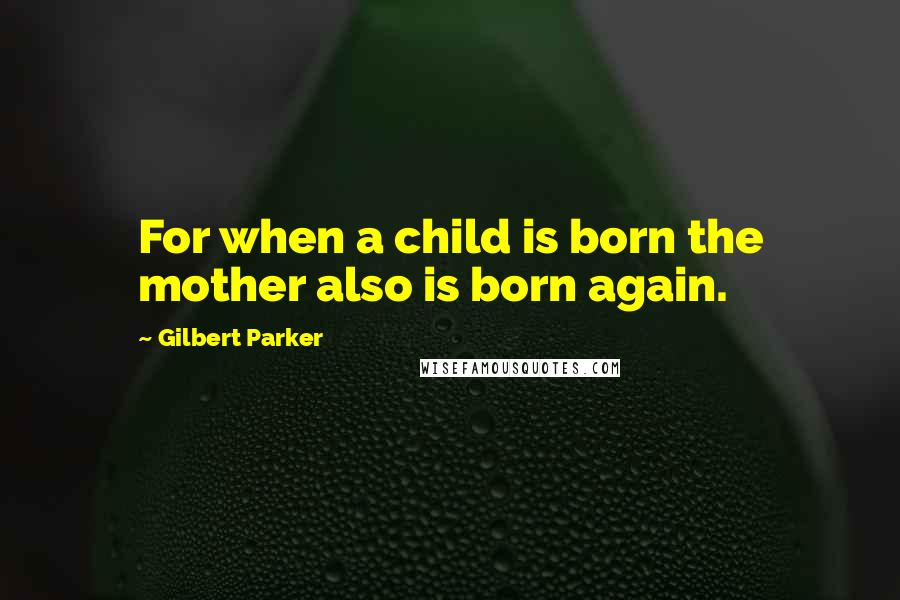 Gilbert Parker Quotes: For when a child is born the mother also is born again.