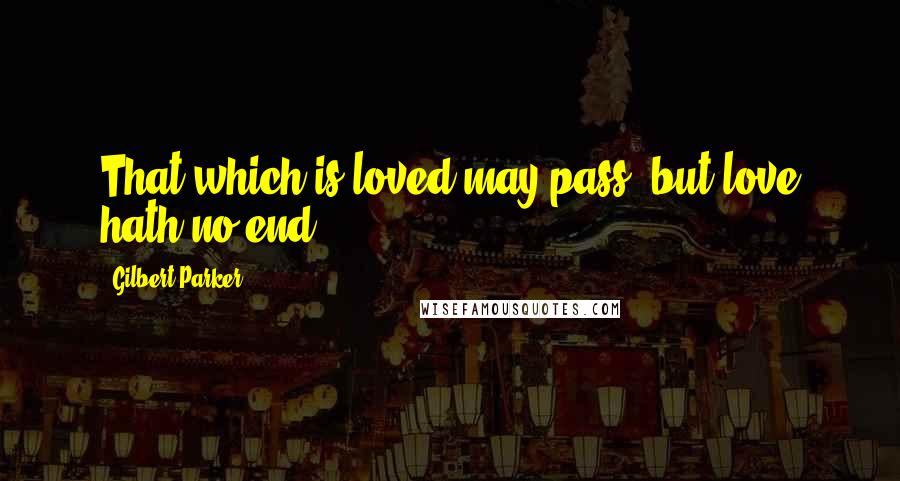 Gilbert Parker Quotes: That which is loved may pass, but love hath no end.