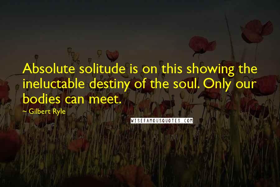 Gilbert Ryle Quotes: Absolute solitude is on this showing the ineluctable destiny of the soul. Only our bodies can meet.