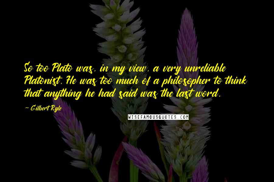 Gilbert Ryle Quotes: So too Plato was, in my view, a very unreliable Platonist. He was too much of a philosopher to think that anything he had said was the last word.