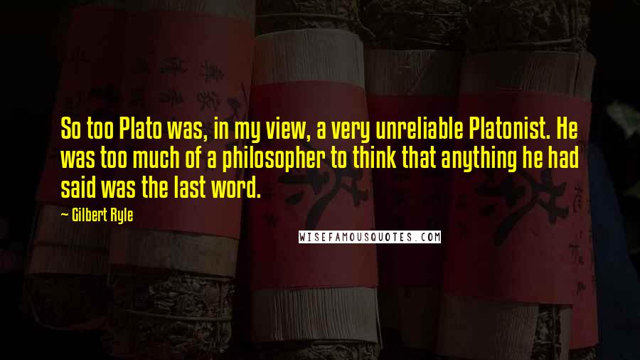 Gilbert Ryle Quotes: So too Plato was, in my view, a very unreliable Platonist. He was too much of a philosopher to think that anything he had said was the last word.