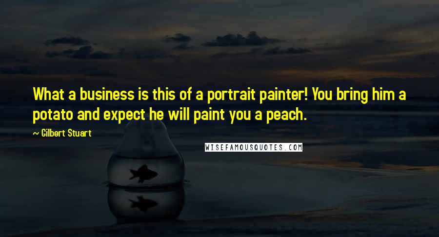 Gilbert Stuart Quotes: What a business is this of a portrait painter! You bring him a potato and expect he will paint you a peach.