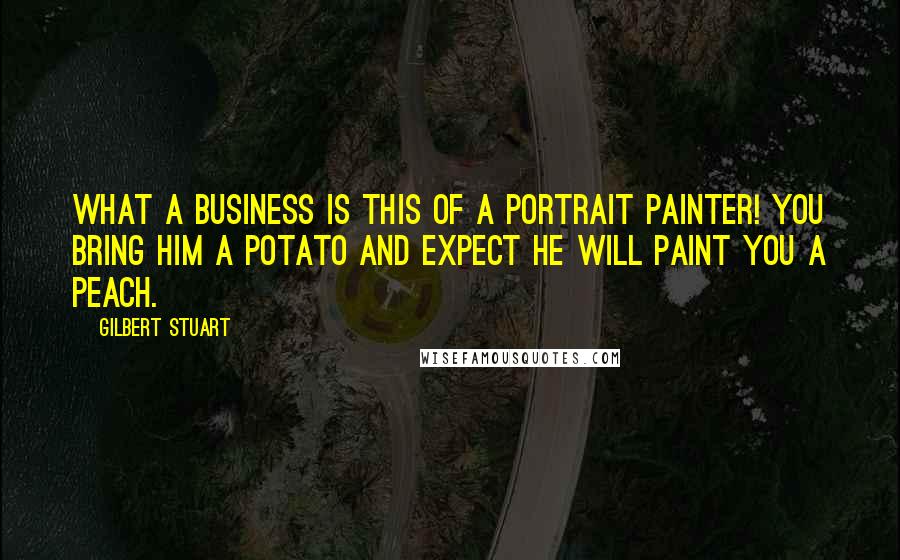 Gilbert Stuart Quotes: What a business is this of a portrait painter! You bring him a potato and expect he will paint you a peach.