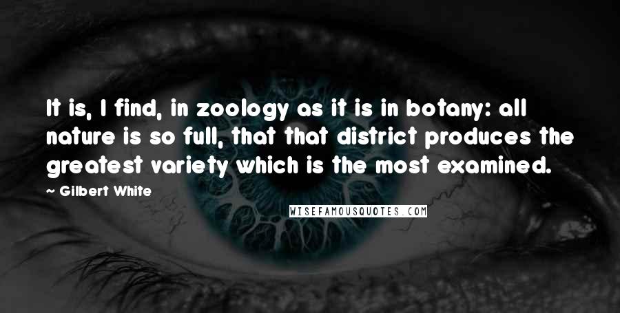 Gilbert White Quotes: It is, I find, in zoology as it is in botany: all nature is so full, that that district produces the greatest variety which is the most examined.