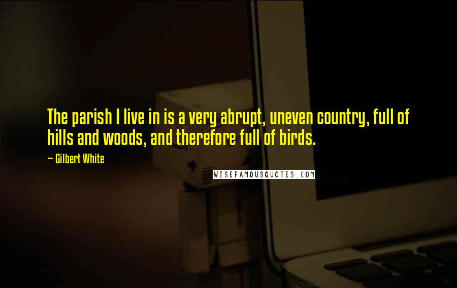 Gilbert White Quotes: The parish I live in is a very abrupt, uneven country, full of hills and woods, and therefore full of birds.