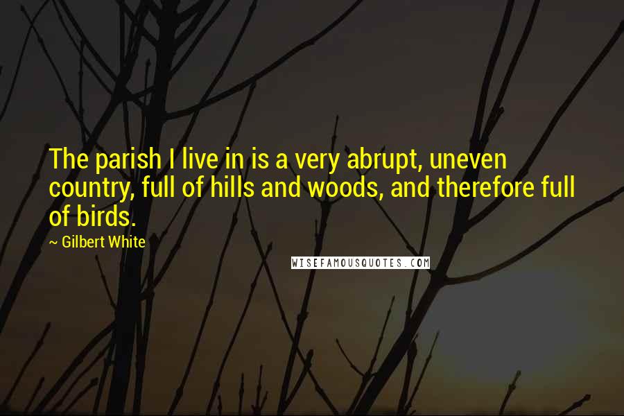 Gilbert White Quotes: The parish I live in is a very abrupt, uneven country, full of hills and woods, and therefore full of birds.