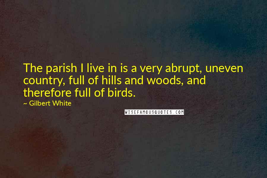 Gilbert White Quotes: The parish I live in is a very abrupt, uneven country, full of hills and woods, and therefore full of birds.