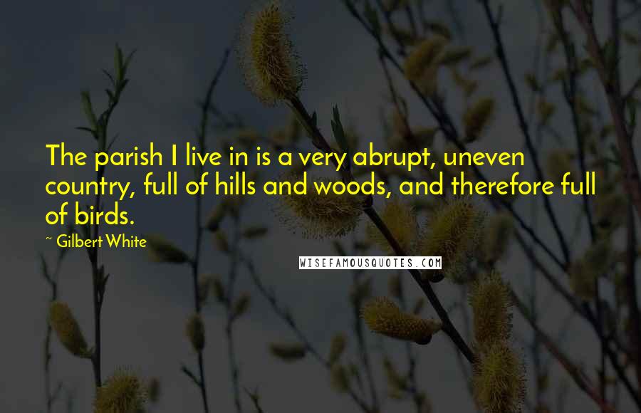 Gilbert White Quotes: The parish I live in is a very abrupt, uneven country, full of hills and woods, and therefore full of birds.